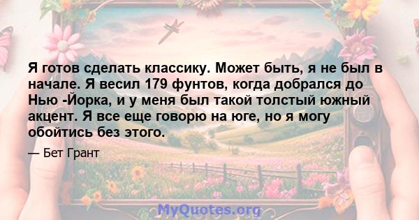 Я готов сделать классику. Может быть, я не был в начале. Я весил 179 фунтов, когда добрался до Нью -Йорка, и у меня был такой толстый южный акцент. Я все еще говорю на юге, но я могу обойтись без этого.