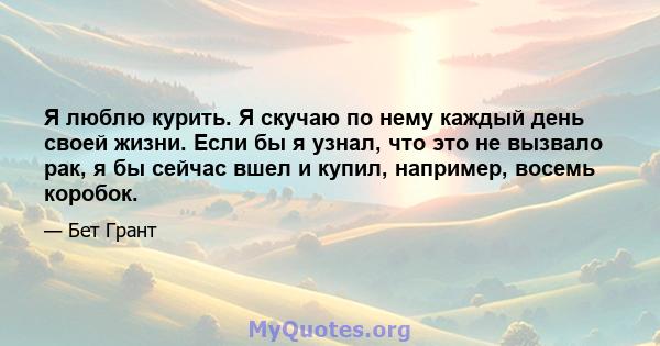 Я люблю курить. Я скучаю по нему каждый день своей жизни. Если бы я узнал, что это не вызвало рак, я бы сейчас вшел и купил, например, восемь коробок.