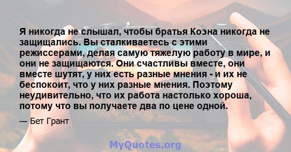 Я никогда не слышал, чтобы братья Коэна никогда не защищались. Вы сталкиваетесь с этими режиссерами, делая самую тяжелую работу в мире, и они не защищаются. Они счастливы вместе, они вместе шутят, у них есть разные