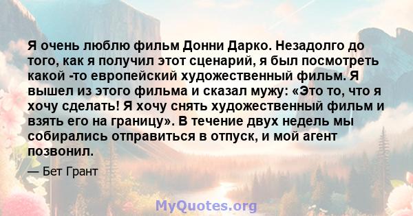 Я очень люблю фильм Донни Дарко. Незадолго до того, как я получил этот сценарий, я был посмотреть какой -то европейский художественный фильм. Я вышел из этого фильма и сказал мужу: «Это то, что я хочу сделать! Я хочу