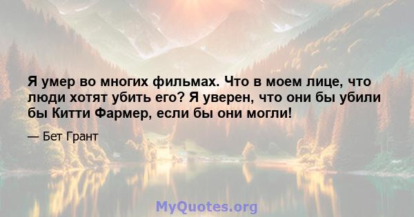 Я умер во многих фильмах. Что в моем лице, что люди хотят убить его? Я уверен, что они бы убили бы Китти Фармер, если бы они могли!