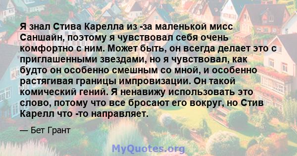 Я знал Стива Карелла из -за маленькой мисс Саншайн, поэтому я чувствовал себя очень комфортно с ним. Может быть, он всегда делает это с приглашенными звездами, но я чувствовал, как будто он особенно смешным со мной, и