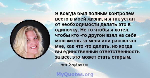 Я всегда был полным контролем всего в моей жизни, и я так устал от необходимости делать это в одиночку. Не то чтобы я хотел, чтобы кто -то другой взял на себя мою жизнь за меня или рассказал мне, как что -то делать, но