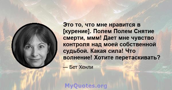 Это то, что мне нравится в [курение]. Полем Полем Снятие смерти, ммм! Дает мне чувство контроля над моей собственной судьбой. Какая сила! Что волнение! Хотите перетаскивать?