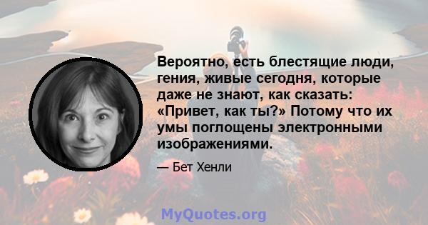 Вероятно, есть блестящие люди, гения, живые сегодня, которые даже не знают, как сказать: «Привет, как ты?» Потому что их умы поглощены электронными изображениями.