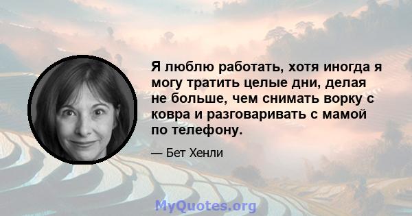 Я люблю работать, хотя иногда я могу тратить целые дни, делая не больше, чем снимать ворку с ковра и разговаривать с мамой по телефону.