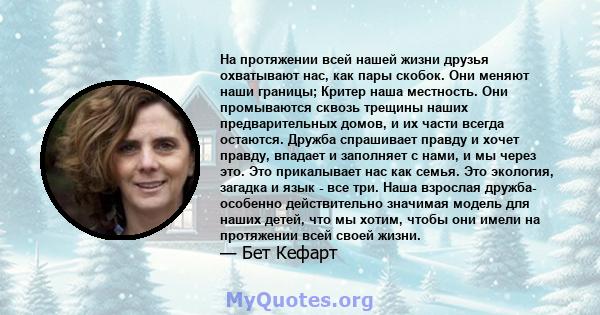 На протяжении всей нашей жизни друзья охватывают нас, как пары скобок. Они меняют наши границы; Критер наша местность. Они промываются сквозь трещины наших предварительных домов, и их части всегда остаются. Дружба