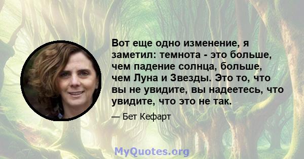 Вот еще одно изменение, я заметил: темнота - это больше, чем падение солнца, больше, чем Луна и Звезды. Это то, что вы не увидите, вы надеетесь, что увидите, что это не так.