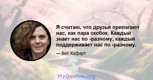 Я считаю, что друзья прилагают нас, как пара скобок. Каждый знает нас по -разному, каждый поддерживает нас по -разному.