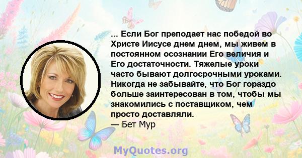 ... Если Бог преподает нас победой во Христе Иисусе днем ​​днем, мы живем в постоянном осознании Его величия и Его достаточности. Тяжелые уроки часто бывают долгосрочными уроками. Никогда не забывайте, что Бог гораздо