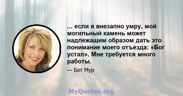 ... если я внезапно умру, мой могильный камень может надлежащим образом дать это понимание моего отъезда: «Бог устал». Мне требуется много работы.