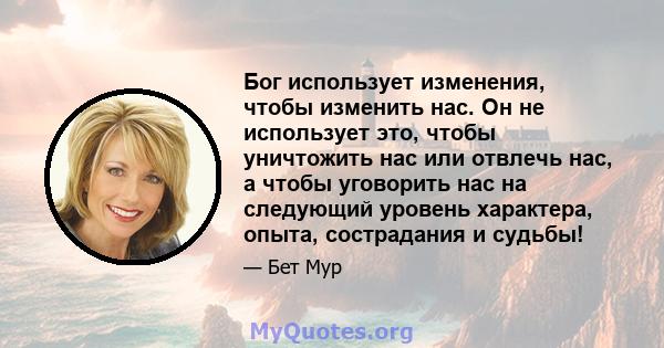 Бог использует изменения, чтобы изменить нас. Он не использует это, чтобы уничтожить нас или отвлечь нас, а чтобы уговорить нас на следующий уровень характера, опыта, сострадания и судьбы!