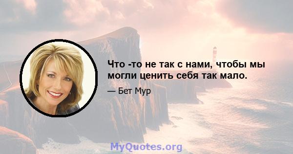 Что -то не так с нами, чтобы мы могли ценить себя так мало.