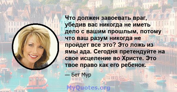 Что должен завоевать враг, убедив вас никогда не иметь дело с вашим прошлым, потому что ваш разум никогда не пройдет все это? Это ложь из ямы ада. Сегодня претендуйте на свое исцеление во Христе. Это твое право как его