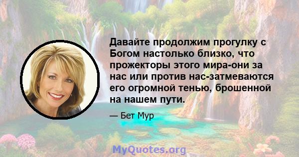 Давайте продолжим прогулку с Богом настолько близко, что прожекторы этого мира-они за нас или против нас-затмеваются его огромной тенью, брошенной на нашем пути.