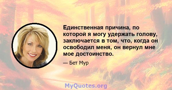 Единственная причина, по которой я могу удержать голову, заключается в том, что, когда он освободил меня, он вернул мне мое достоинство.