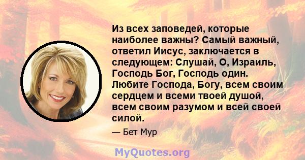 Из всех заповедей, которые наиболее важны? Самый важный, ответил Иисус, заключается в следующем: Слушай, О, Израиль, Господь Бог, Господь один. Любите Господа, Богу, всем своим сердцем и всеми твоей душой, всем своим