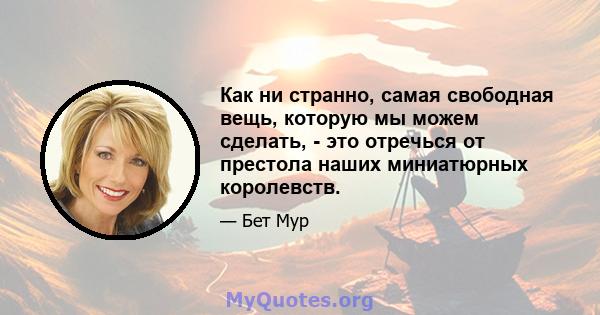 Как ни странно, самая свободная вещь, которую мы можем сделать, - это отречься от престола наших миниатюрных королевств.