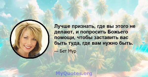 Лучше признать, где вы этого не делают, и попросить Божьего помощи, чтобы заставить вас быть туда, где вам нужно быть.