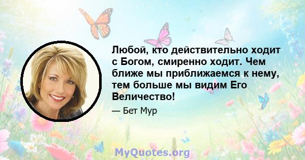 Любой, кто действительно ходит с Богом, смиренно ходит. Чем ближе мы приближаемся к нему, тем больше мы видим Его Величество!