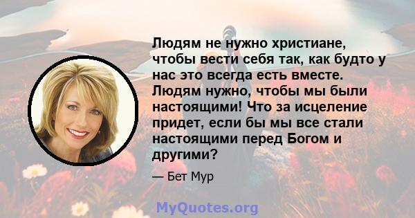 Людям не нужно христиане, чтобы вести себя так, как будто у нас это всегда есть вместе. Людям нужно, чтобы мы были настоящими! Что за исцеление придет, если бы мы все стали настоящими перед Богом и другими?