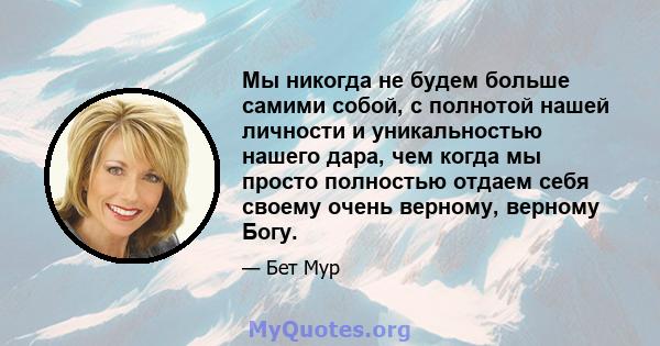 Мы никогда не будем больше самими собой, с полнотой нашей личности и уникальностью нашего дара, чем когда мы просто полностью отдаем себя своему очень верному, верному Богу.