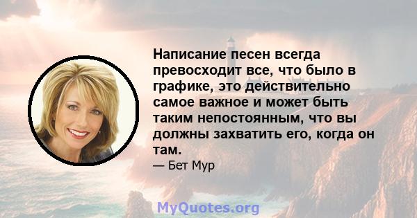 Написание песен всегда превосходит все, что было в графике, это действительно самое важное и может быть таким непостоянным, что вы должны захватить его, когда он там.