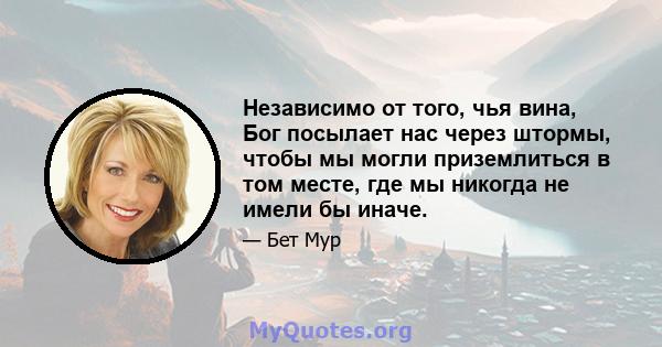 Независимо от того, чья вина, Бог посылает нас через штормы, чтобы мы могли приземлиться в том месте, где мы никогда не имели бы иначе.