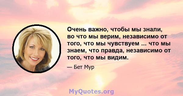 Очень важно, чтобы мы знали, во что мы верим, независимо от того, что мы чувствуем ... что мы знаем, что правда, независимо от того, что мы видим.