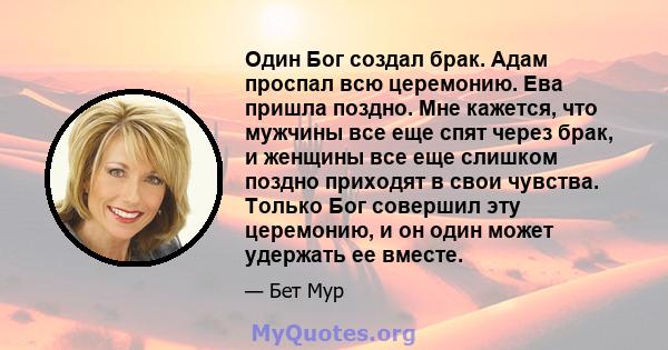 Один Бог создал брак. Адам проспал всю церемонию. Ева пришла поздно. Мне кажется, что мужчины все еще спят через брак, и женщины все еще слишком поздно приходят в свои чувства. Только Бог совершил эту церемонию, и он