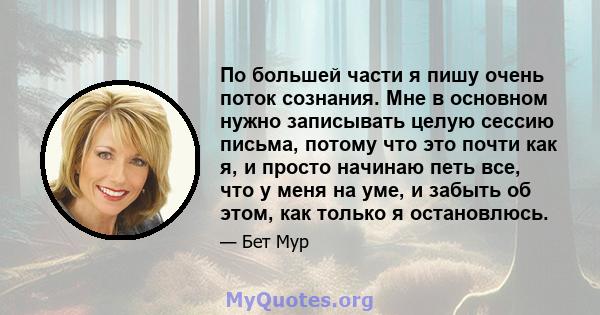 По большей части я пишу очень поток сознания. Мне в основном нужно записывать целую сессию письма, потому что это почти как я, и просто начинаю петь все, что у меня на уме, и забыть об этом, как только я остановлюсь.