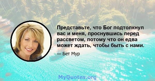 Представьте, что Бог подтолкнул вас и меня, проснувшись перед рассветом, потому что он едва может ждать, чтобы быть с нами.