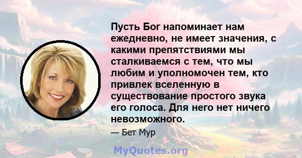 Пусть Бог напоминает нам ежедневно, не имеет значения, с какими препятствиями мы сталкиваемся с тем, что мы любим и уполномочен тем, кто привлек вселенную в существование простого звука его голоса. Для него нет ничего