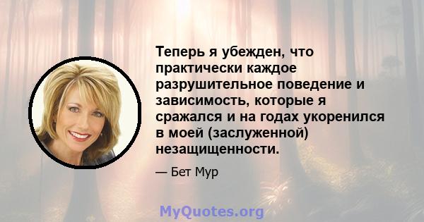 Теперь я убежден, что практически каждое разрушительное поведение и зависимость, которые я сражался и на годах укоренился в моей (заслуженной) незащищенности.