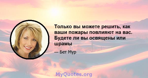 Только вы можете решить, как ваши пожары повлияют на вас. Будете ли вы освящены или шрамы