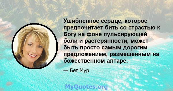 Ушибленное сердце, которое предпочитает бить со страстью к Богу на фоне пульсирующей боли и растерянности, может быть просто самым дорогим предложением, размещенным на божественном алтаре.