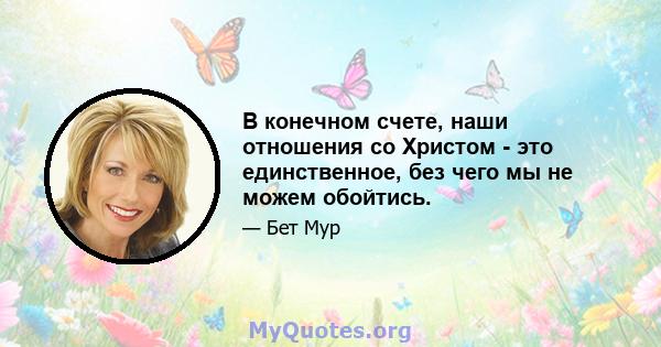 В конечном счете, наши отношения со Христом - это единственное, без чего мы не можем обойтись.