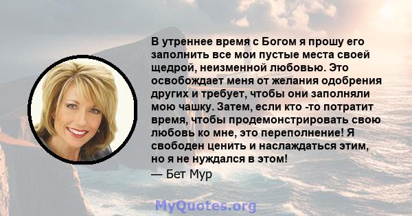 В утреннее время с Богом я прошу его заполнить все мои пустые места своей щедрой, неизменной любовью. Это освобождает меня от желания одобрения других и требует, чтобы они заполняли мою чашку. Затем, если кто -то