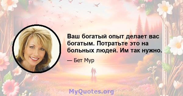 Ваш богатый опыт делает вас богатым. Потратьте это на больных людей. Им так нужно.