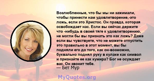 Возлюбленные, что бы мы ни зажимали, чтобы принести нам удовлетворение,-это ложь, если это Христос. Он правда, которая освобождает нас. Если вы сейчас держите что -нибудь в своей тяге к удовлетворению, не могли бы вы