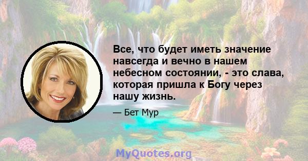 Все, что будет иметь значение навсегда и вечно в нашем небесном состоянии, - это слава, которая пришла к Богу через нашу жизнь.