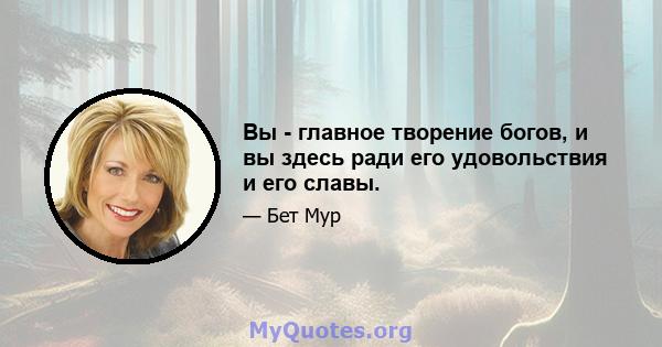 Вы - главное творение богов, и вы здесь ради его удовольствия и его славы.