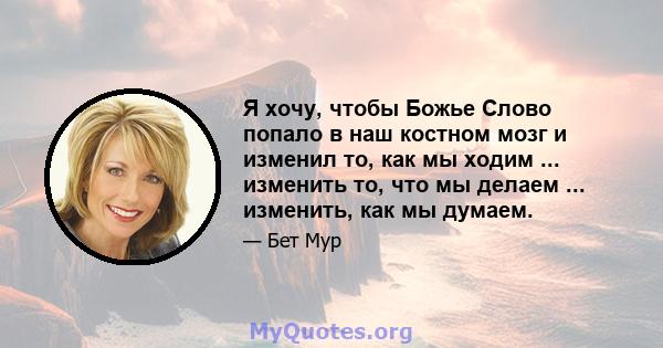 Я хочу, чтобы Божье Слово попало в наш костном мозг и изменил то, как мы ходим ... изменить то, что мы делаем ... изменить, как мы думаем.