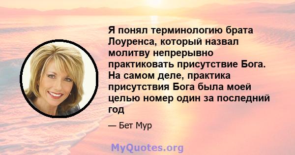 Я понял терминологию брата Лоуренса, который назвал молитву непрерывно практиковать присутствие Бога. На самом деле, практика присутствия Бога была моей целью номер один за последний год