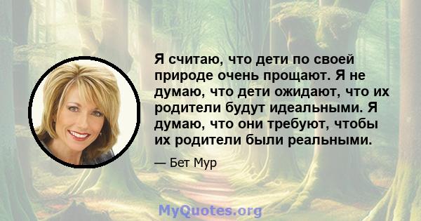 Я считаю, что дети по своей природе очень прощают. Я не думаю, что дети ожидают, что их родители будут идеальными. Я думаю, что они требуют, чтобы их родители были реальными.