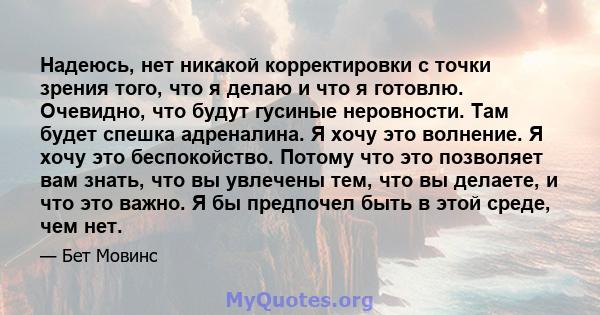 Надеюсь, нет никакой корректировки с точки зрения того, что я делаю и что я готовлю. Очевидно, что будут гусиные неровности. Там будет спешка адреналина. Я хочу это волнение. Я хочу это беспокойство. Потому что это