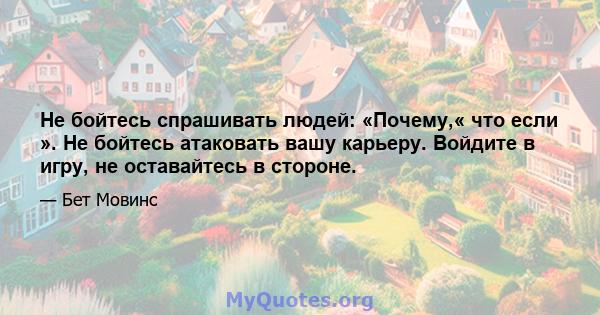 Не бойтесь спрашивать людей: «Почему,« что если ». Не бойтесь атаковать вашу карьеру. Войдите в игру, не оставайтесь в стороне.