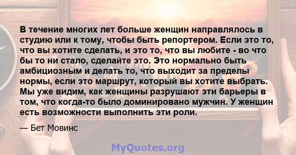 В течение многих лет больше женщин направлялось в студию или к тому, чтобы быть репортером. Если это то, что вы хотите сделать, и это то, что вы любите - во что бы то ни стало, сделайте это. Это нормально быть