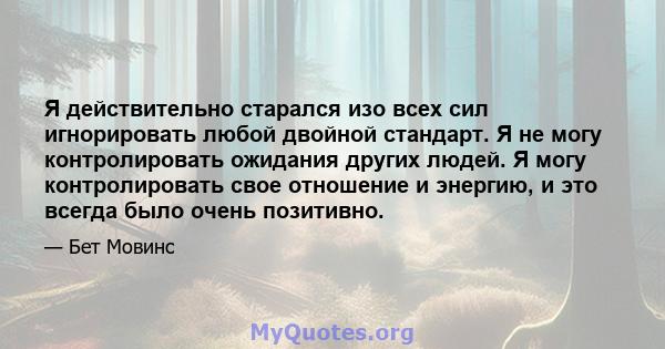 Я действительно старался изо всех сил игнорировать любой двойной стандарт. Я не могу контролировать ожидания других людей. Я могу контролировать свое отношение и энергию, и это всегда было очень позитивно.