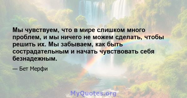 Мы чувствуем, что в мире слишком много проблем, и мы ничего не можем сделать, чтобы решить их. Мы забываем, как быть сострадательным и начать чувствовать себя безнадежным.